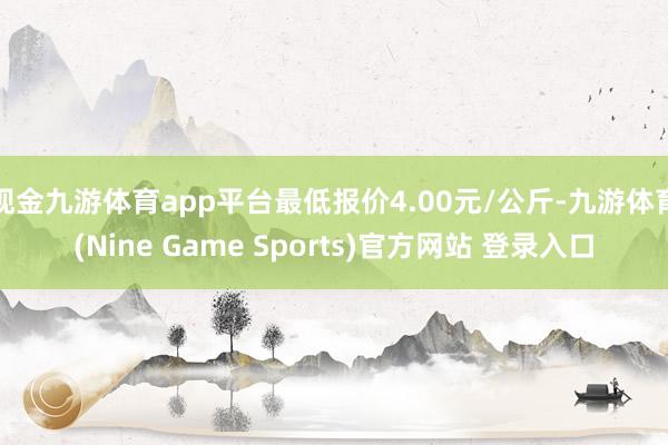 现金九游体育app平台最低报价4.00元/公斤-九游体育(Nine Game Sports)官方网站 登录入口