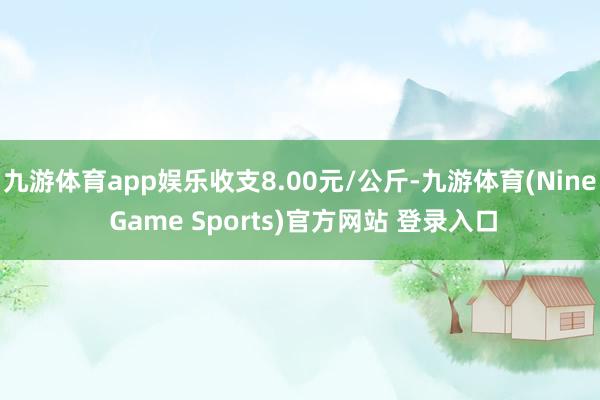 九游体育app娱乐收支8.00元/公斤-九游体育(Nine Game Sports)官方网站 登录入口