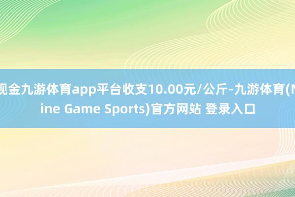 现金九游体育app平台收支10.00元/公斤-九游体育(Nine Game Sports)官方网站 登录入口