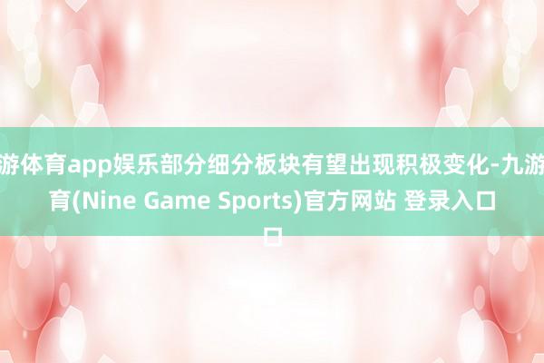 九游体育app娱乐部分细分板块有望出现积极变化-九游体育(Nine Game Sports)官方网站 登录入口