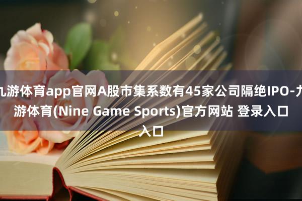 九游体育app官网A股市集系数有45家公司隔绝IPO-九游体育(Nine Game Sports)官方网站 登录入口