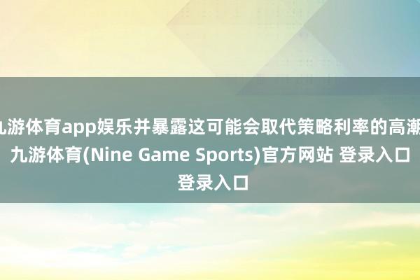 九游体育app娱乐并暴露这可能会取代策略利率的高潮-九游体育(Nine Game Sports)官方网站 登录入口