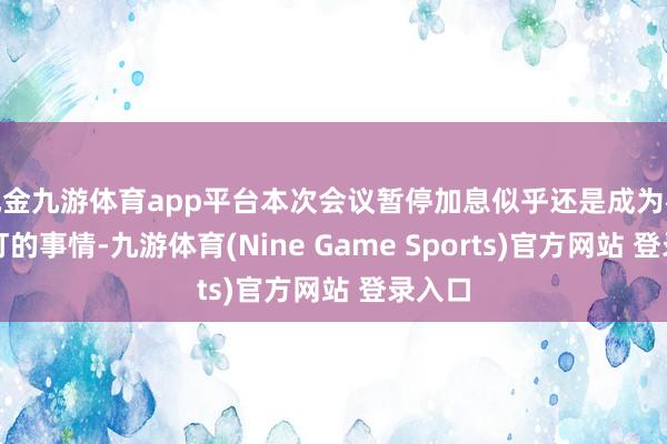 现金九游体育app平台本次会议暂停加息似乎还是成为板上钉钉的事情-九游体育(Nine Game Sports)官方网站 登录入口