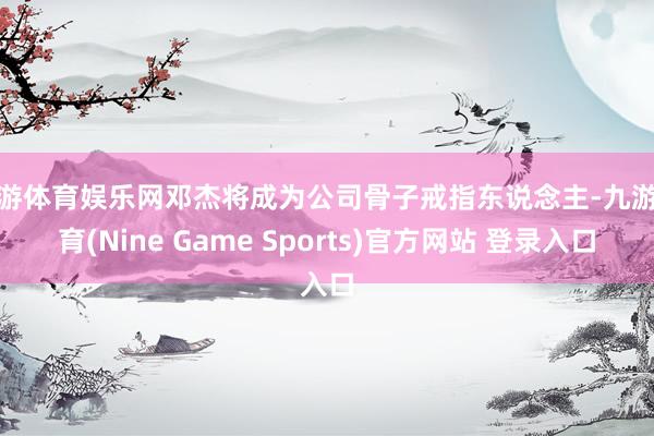 九游体育娱乐网邓杰将成为公司骨子戒指东说念主-九游体育(Nine Game Sports)官方网站 登录入口