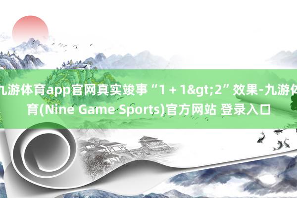 九游体育app官网真实竣事“1＋1>2”效果-九游体育(Nine Game Sports)官方网站 登录入口