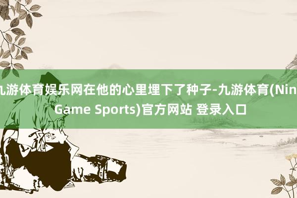 九游体育娱乐网在他的心里埋下了种子-九游体育(Nine Game Sports)官方网站 登录入口