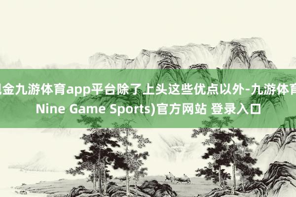 现金九游体育app平台除了上头这些优点以外-九游体育(Nine Game Sports)官方网站 登录入口