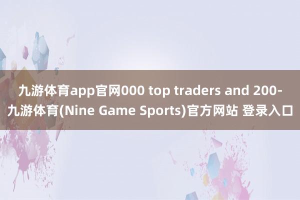 九游体育app官网000 top traders and 200-九游体育(Nine Game Sports)官方网站 登录入口