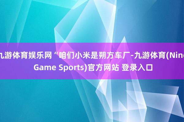 九游体育娱乐网“咱们小米是朔方车厂-九游体育(Nine Game Sports)官方网站 登录入口